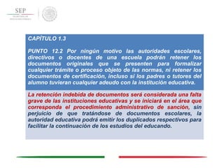 CAPÍTULO 1.3
PUNTO 12.2 Por ningún motivo las autoridades escolares,
directivos o docentes de una escuela podrán retener los
documentos originales que se presenten para formalizar
cualquier trámite o proceso objeto de las normas, ni retener los
documentos de certificación, incluso si los padres o tutores del
alumno tuvieran cualquier adeudo con la institución educativa.
La retención indebida de documentos será considerada una falta
grave de las instituciones educativas y se iniciará en el área que
corresponda el procedimiento administrativo de sanción, sin
perjuicio de que tratándose de documentos escolares, la
autoridad educativa podrá emitir los duplicados respectivos para
facilitar la continuación de los estudios del educando.
 