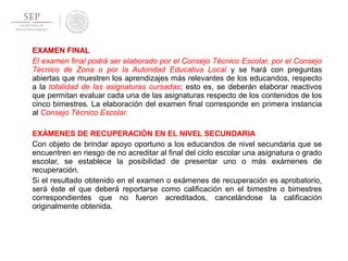 EXAMEN FINAL
El examen final podrá ser elaborado por el Consejo Técnico Escolar, por el Consejo
Técnico de Zona o por la Autoridad Educativa Local y se hará con preguntas
abiertas que muestren los aprendizajes más relevantes de los educandos, respecto
a la totalidad de las asignaturas cursadas; esto es, se deberán elaborar reactivos
que permitan evaluar cada una de las asignaturas respecto de los contenidos de los
cinco bimestres. La elaboración del examen final corresponde en primera instancia
al Consejo Técnico Escolar.
EXÁMENES DE RECUPERACIÓN EN EL NIVEL SECUNDARIA
Con objeto de brindar apoyo oportuno a los educandos de nivel secundaria que se
encuentren en riesgo de no acreditar al final del ciclo escolar una asignatura o grado
escolar, se establece la posibilidad de presentar uno o más exámenes de
recuperación.
Si el resultado obtenido en el examen o exámenes de recuperación es aprobatorio,
será éste el que deberá reportarse como calificación en el bimestre o bimestres
correspondientes que no fueron acreditados, cancelándose la calificación
originalmente obtenida.
 