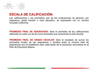 ESCALA DE CALIFICACIÓN:
Las calificaciones y los promedios que de las evaluaciones se generen, por
asignatura, grado escolar o nivel educativo, se expresarán con un número
truncado a décimos.
PROMEDIO FINAL DE ASIGNATURA: Será el promedio de las calificaciones
obtenidas en cada uno de los cinco bimestres que comprende el ciclo escolar.
PROMEDIO FINAL DE GRADO ESCOLAR: Será el resultado de sumar los
promedios finales de las asignaturas y dividirlo entre el número total de
asignaturas que se establecen para cada grado de la educación secundaria en el
Plan de Educación Básica.
 