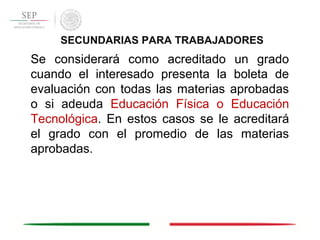 Se considerará como acreditado un grado
cuando el interesado presenta la boleta de
evaluación con todas las materias aprobadas
o si adeuda Educación Física o Educación
Tecnológica. En estos casos se le acreditará
el grado con el promedio de las materias
aprobadas.
SECUNDARIAS PARA TRABAJADORES
 
