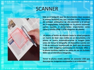 SCANNER
Este es el bolígrafo que los documentos láser escanea
la misma facilidad con que escribas notas. Una lente
de enfoque automático de alta precisión y el sensor
de 5 megapíxeles incorporada en la pluma escanean
cartas, recetas, o documentos importantes como
claras y nítidas 2048 x 1536 imágenes de píxeles.
Al pulsar el botón de disparo hasta la mitad proyecta
un marco de láser rojo visible en un documento, y la
pluma se centra automáticamente la imagen justo
antes de tomar la fotografía. El dispositivo cuenta con
1 GB de memoria incorporada de flash que almacena
hasta 1.000 imágenes escaneadas en formato JPEG y
la pluma también captura las notas de voz en formato
WAV con el micrófono integrado.
Torcer la pluma revela además un conector USB que
descarga las imágenes escaneadas a un ordenador.
 