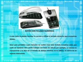 RATÓN CON TECLADO NUMÉRICO
A este ratón le puedes levantar la carcasa y utilizar el teclado numérico que encuentras
debajo.
Ideal para portátiles cuyos teclados no suelen traer este teclado numérico extra que
suele ser bastante útil cuando trabajas con hojas de cálculo por ejemplo. La carcasa es
transparente y te deja ver el teclado de debajo mientras no lo utilizas, lo cuál le da un
aspecto interesante.
 