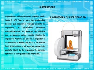 LA IMPRESORA
LA IMPRESORA DE ESCRITORIO 3D.Impresiones tridimensionales pueden medir
hasta 5 1/2 "cu. y para los intrincados
diseños que requieren refuerzo durante la
impresión, el dispositivo incorpora
automáticamente los soportes de plástico
que se pueden quitar cuando finalice la
impresión. Archivos de diseño se exportan a
la impresora a través de Wi-Fi o la unidad
flash USB incluido y el panel de control de
pantalla táctil de la impresora le permite
optimizar la configuración de impresión.
 