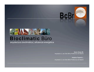 Bioclimatic Büro
arquitectura bioclimática | eficiencia energética



                                                                                      Karen Grass M.
                                                    Arquitecto U. de Chile MArq Politécnica de Madrid


                                                                                 Katalina Fajardo L.
                                                    Arquitecto U. de Chile MDAi Politécnica de Madrid
 