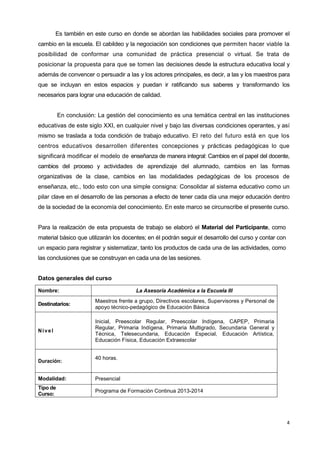 4
Es también en este curso en donde se abordan las habilidades sociales para promover el
cambio en la escuela. El cabildeo y la negociación son condiciones que permiten hacer viable la
posibilidad de conformar una comunidad de práctica presencial o virtual. Se trata de
posicionar la propuesta para que se tomen las decisiones desde la estructura educativa local y
además de convencer o persuadir a las y los actores principales, es decir, a las y los maestros para
que se incluyan en estos espacios y puedan ir ratificando sus saberes y transformando los
necesarios para lograr una educación de calidad.
En conclusión: La gestión del conocimiento es una temática central en las instituciones
educativas de este siglo XXI, en cualquier nivel y bajo las diversas condiciones operantes, y así
mismo se traslada a toda condición de trabajo educativo. El reto del futuro está en que los
centros educativos desarrollen diferentes concepciones y prácticas pedagógicas lo que
significará modificar el modelo de enseñanza de manera integral: Cambios en el papel del docente,
cambios del proceso y actividades de aprendizaje del alumnado, cambios en las formas
organizativas de la clase, cambios en las modalidades pedagógicas de los procesos de
enseñanza, etc., todo esto con una simple consigna: Consolidar al sistema educativo como un
pilar clave en el desarrollo de las personas a efecto de tener cada día una mejor educación dentro
de la sociedad de la economía del conocimiento. En este marco se circunscribe el presente curso.
Para la realización de esta propuesta de trabajo se elaboró el Material del Participante, como
material básico que utilizarán los docentes; en él podrán seguir el desarrollo del curso y contar con
un espacio para registrar y sistematizar, tanto los productos de cada una de las actividades, como
las conclusiones que se construyan en cada una de las sesiones.
Datos generales del curso
Nombre: La Asesoría Académica a la Escuela III
Destinatarios:
Maestros frente a grupo, Directivos escolares, Supervisores y Personal de
apoyo técnico-pedagógico de Educación Básica
Nivel
Inicial, Preescolar Regular, Preescolar Indígena, CAPEP, Primaria
Regular, Primaria Indígena, Primaria Multigrado, Secundaria General y
Técnica, Telesecundaria, Educación Especial, Educación Artística,
Educación Física, Educación Extraescolar
Duración:
40 horas.
Modalidad: Presencial
Tipo de
Curso:
Programa de Formación Continua 2013-2014
 