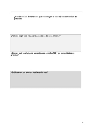 58
¿Cuáles son las dimensiones que constituyen la base de una comunidad de
práctica?
¿Por qué elegir esta vía para la generación de conocimiento?
¿Cómo y cuál es el vínculo que establece entre las TIC y las comunidades de
práctica?
¿Quiénes son los agentes que la conforman?
 