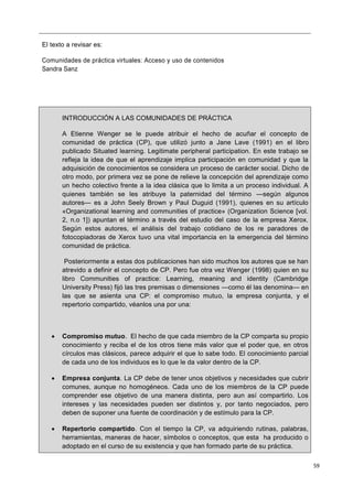 59
El texto a revisar es:
Comunidades de práctica virtuales: Acceso y uso de contenidos
Sandra Sanz
INTRODUCCIÓN A LAS COMUNIDADES DE PRÁCTICA
A Etienne Wenger se le puede atribuir el hecho de acuñar el concepto de
comunidad de práctica (CP), que utilizó junto a Jane Lave (1991) en el libro
publicado Situated learning. Legitimate peripheral participation. En este trabajo se
refleja la idea de que el aprendizaje implica participación en comunidad y que la
adquisición de conocimientos se considera un proceso de carácter social. Dicho de
otro modo, por primera vez se pone de relieve la concepción del aprendizaje como
un hecho colectivo frente a la idea clásica que lo limita a un proceso individual. A
quienes también se les atribuye la paternidad del término —según algunos
autores— es a John Seely Brown y Paul Duguid (1991), quienes en su artículo
«Organizational learning and communities of practice» (Organization Science [vol.
2, n.o 1]) apuntan el término a través del estudio del caso de la empresa Xerox.
Según estos autores, el análisis del trabajo cotidiano de los re paradores de
fotocopiadoras de Xerox tuvo una vital importancia en la emergencia del término
comunidad de práctica.
Posteriormente a estas dos publicaciones han sido muchos los autores que se han
atrevido a definir el concepto de CP. Pero fue otra vez Wenger (1998) quien en su
libro Communities of practice: Learning, meaning and identity (Cambridge
University Press) fijó las tres premisas o dimensiones —como él las denomina— en
las que se asienta una CP: el compromiso mutuo, la empresa conjunta, y el
repertorio compartido, véanlos una por una:
 Compromiso mutuo. El hecho de que cada miembro de la CP comparta su propio
conocimiento y reciba el de los otros tiene más valor que el poder que, en otros
círculos mas clásicos, parece adquirir el que lo sabe todo. El conocimiento parcial
de cada uno de los individuos es lo que le da valor dentro de la CP.
 Empresa conjunta. La CP debe de tener unos objetivos y necesidades que cubrir
comunes, aunque no homogéneos. Cada uno de los miembros de la CP puede
comprender ese objetivo de una manera distinta, pero aun así compartirlo. Los
intereses y las necesidades pueden ser distintos y, por tanto negociados, pero
deben de suponer una fuente de coordinación y de estímulo para la CP.
 Repertorio compartido. Con el tiempo la CP, va adquiriendo rutinas, palabras,
herramientas, maneras de hacer, símbolos o conceptos, que esta ha producido o
adoptado en el curso de su existencia y que han formado parte de su práctica.
 
