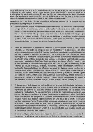 96
hacia el logro de una educación integral que articula las experiencias del alumnado y los
problemas sociales reales con la cultura escolar, superando la visión estrecha, tecnicista y
academicista del rendimiento escolar. En este sentido, es importante que las Administraciones
sean más sensibles al reconocimiento y apoyo de las experiencias de base y favorezcan un
mayor clima para la libertad de acción docente y la renovación pedagógica.
A continuación, y sin ánimo de ser exhaustivos, señalamos algunos de los factores que nos
parecen clave para promover la innovación. i
1. Equipos docentes sólidos y comunidad educativa receptiva. La innovación, por lo general,
arraiga allí donde existe un equipo docente fuerte y estable con una actitud abierta al
cambio y con la voluntad de compartir objetivos para la mejora o transformación del centro;
y/o, complementariamente, personas especialmente activas dentro del equipo que
dinamizan el proceso innovador. Éste se ve favorecido en la medida en que los diversos
agentes de la comunidad educativa muestran cierto grado de aceptación complicidad,
compartiendo ideas y proyectos comunes en los que implicarse.
2. Redes de intercambio y cooperación, asesores y colaboradores críticos y otros apoyos
externos. La innovación se enriquece con el intercambio y la cooperación con otros
profesores y profesoras, mediante la creación de redes presenciales —insustituibles siempre
que sea posible— y virtuales, aprovechando las posibilidades que brindan las nuevas
tecnologías de la información y la comunicación, para facilitar el intercambio de experiencias y
la reflexión crítica en torno a ellas. En este sentido, es importante crear redes de escuelas
conectadas y asociadas en función de distintos objetivos, ámbitos de reflexión y trabajo y para
proyectos didácticos e institucionales específicos; así como todo tipo de referentes y apoyos
externos que sirvan de brújula, contraste, intercambio, crítica, identificación, complicidad y
fidelización. Estamos hablando de referentes y ayudas tan diversos como pueden ser el
asesoramiento externo que estimula, mediante el conocimiento que aporta la distancia, la
reflexión y la toma de decisiones; la colaboración de profesores y profesoras de otros lugares
que visitan los centros, entran en las aulas y, con sus observaciones y críticas, enriquecen el
conocimiento escolar y la práctica docente y abren nuevas perspectivas de análisis e
intervención; o la existencia de colectivos ymovimientos de renovación pedagógica.1
3. El planteamiento de la innovación y el cambio dentro de un contexto territorial. La tesis es la
siguiente: una escuela tiene más posibilidades de mejorar en la medida en que exista un
movimiento de cambio en una zona urbana o rural determinada que le ofrece cobijo
institucional y pedagógico. Por eso es importante no limitar las iniciativas innovadoras en cada
escuela. Nos estamos refiriendo a lugares donde existen proyectos educativos de ciudad o
ámbito rural: el caso, por ejemplo, de la ciudad de Porto Alegre en Brasil, o el de las redes de
escuelas rurales que trabajan coordinadamente en una zona; de la oferta de escuelas
infantiles italianas de Reggio Emilia; u otras propuestas educativas con una cierta incidencia
en ámbitos locales y regionales. En este caso, se produce la ventaja añadida de_ que los
proyectos colectivos territoriales refuerzan la solidaridad y disminuyen la competitividad entre
los centros para captar clientela en función de la especificidad de cada proyecto escolar y de
su estrategia de marketing para venderlo.
4. El clima ecológico y los rituales simbólicos. La innovación requiere un ambiente de a
bienestar y confianza, una comunicación fluida e intensa en las relaciones
 