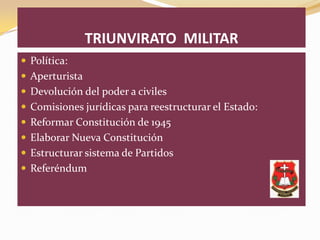 TRIUNVIRATO MILITAR
 Política:
 Aperturista
 Devolución del poder a civiles
 Comisiones jurídicas para reestructurar el Estado:
 Reformar Constitución de 1945
 Elaborar Nueva Constitución
 Estructurar sistema de Partidos
 Referéndum
 