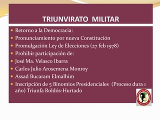 TRIUNVIRATO MILITAR
 Retorno a la Democracia:
 Pronunciamiento por nueva Constitución
 Promulgación Ley de Elecciones (27 feb 1978)
 Prohibir participación de:
 José Ma. Velasco Ibarra
 Carlos Julio Arosemena Monroy
 Assad Bucaram Elmalhim
 Inscripción de 5 Binomios Presidenciales (Proceso dura 1
  año) Triunfa Roldós-Hurtado
 