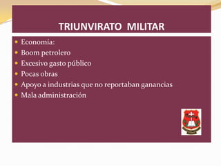 TRIUNVIRATO MILITAR
 Economía:
 Boom petrolero
 Excesivo gasto público
 Pocas obras
 Apoyo a industrias que no reportaban ganancias
 Mala administración
 