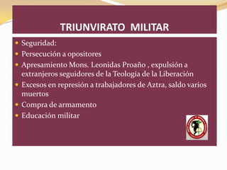 TRIUNVIRATO MILITAR
 Seguridad:
 Persecución a opositores
 Apresamiento Mons. Leonidas Proaño , expulsión a
  extranjeros seguidores de la Teología de la Liberación
 Excesos en represión a trabajadores de Aztra, saldo varios
  muertos
 Compra de armamento
 Educación militar
 