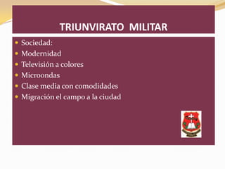 TRIUNVIRATO MILITAR
 Sociedad:
 Modernidad
 Televisión a colores
 Microondas
 Clase media con comodidades
 Migración el campo a la ciudad
 