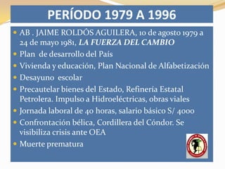 PERÍODO 1979 A 1996
 AB . JAIME ROLDÓS AGUILERA, 10 de agosto 1979 a
    24 de mayo 1981, LA FUERZA DEL CAMBIO
   Plan de desarrollo del País
   Vivienda y educación, Plan Nacional de Alfabetización
   Desayuno escolar
   Precautelar bienes del Estado, Refinería Estatal
    Petrolera. Impulso a Hidroeléctricas, obras viales
   Jornada laboral de 40 horas, salario básico S/ 4000
   Confrontación bélica, Cordillera del Cóndor. Se
    visibiliza crisis ante OEA
   Muerte prematura
 