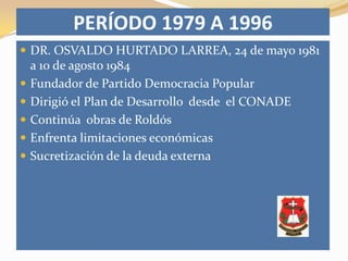 PERÍODO 1979 A 1996
 DR. OSVALDO HURTADO LARREA, 24 de mayo 1981
    a 10 de agosto 1984
   Fundador de Partido Democracia Popular
   Dirigió el Plan de Desarrollo desde el CONADE
   Continúa obras de Roldós
   Enfrenta limitaciones económicas
   Sucretización de la deuda externa
 