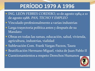 PERÍODO 1979 A 1996
 ING. LEÓN FEBRES CORDERO, 10 de agosto 1984 a 10
    de agosto 1988. PAN, TECHO Y EMPLEO
   Vinculado profesionalmente a varias industrias
   Larga trayectoria política antes y después de su
    Mandato
   Obras en todas las ramas, educación, salud, vivienda,
    agricultura, industrias, vialidad
   Sublevación Com. Frank Vargas Pazzos, Taura
   Beatificación Hermano Miguel, visita de Juan Pablo II
   Cuestionamientos a respeto Derechos Humanos
 