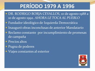 PERÍODO 1979 A 1996
 DR. RODRIGO BORJA CEVALLOS, 10 de agosto 1988 a
    10 de agosto 1992. AHORA LE TOCA AL PUEBLO
   Fundador ideológico de Izquierda Democrática
   Inauguró obras inconclusas de anterior Mandatario
   Reclamo constante por incumplimiento de promesas
    de campaña
   Precios altos
   Pugna de poderes
   Viajes constantes al exterior
 