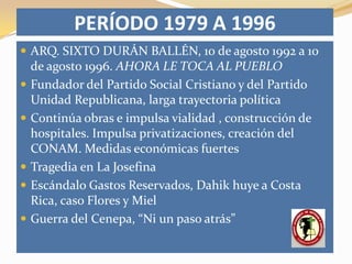 PERÍODO 1979 A 1996
 ARQ. SIXTO DURÁN BALLÉN, 10 de agosto 1992 a 10
    de agosto 1996. AHORA LE TOCA AL PUEBLO
   Fundador del Partido Social Cristiano y del Partido
    Unidad Republicana, larga trayectoria política
   Continúa obras e impulsa vialidad , construcción de
    hospitales. Impulsa privatizaciones, creación del
    CONAM. Medidas económicas fuertes
   Tragedia en La Josefina
   Escándalo Gastos Reservados, Dahik huye a Costa
    Rica, caso Flores y Miel
   Guerra del Cenepa, “Ni un paso atrás”
 