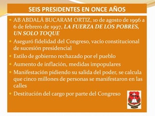 SEIS PRESIDENTES EN ONCE AÑOS
 AB ABDALÁ BUCARAM ORTIZ, 10 de agosto de 1996 a
    6 de febrero de 1997, LA FUERZA DE LOS POBRES,
    UN SOLO TOQUE
   Aseguró fidelidad del Congreso, vacío constitucional
    de sucesión presidencial
   Estilo de gobierno rechazado por el pueblo
   Aumento de inflación, medidas impopulares
   Manifestación pidiendo su salida del poder, se calcula
    que cinco millones de personas se manifestaron en las
    calles
   Destitución del cargo por parte del Congreso
 