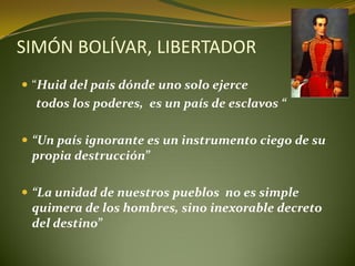 SIMÓN BOLÍVAR, LIBERTADOR
 “Huid del país dónde uno solo ejerce
  todos los poderes, es un país de esclavos “

 “Un país ignorante es un instrumento ciego de su
 propia destrucción”

 “La unidad de nuestros pueblos no es simple
 quimera de los hombres, sino inexorable decreto
 del destino”
 