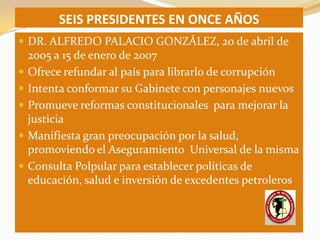 SEIS PRESIDENTES EN ONCE AÑOS
 DR. ALFREDO PALACIO GONZÁLEZ, 20 de abril de
    2005 a 15 de enero de 2007
   Ofrece refundar al país para librarlo de corrupción
   Intenta conformar su Gabinete con personajes nuevos
   Promueve reformas constitucionales para mejorar la
    justicia
   Manifiesta gran preocupación por la salud,
    promoviendo el Aseguramiento Universal de la misma
   Consulta Polpular para establecer políticas de
    educación, salud e inversión de excedentes petroleros
 
