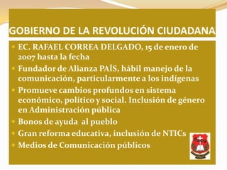 GOBIERNO DE LA REVOLUCIÓN CIUDADANA
 EC. RAFAEL CORREA DELGADO, 15 de enero de
    2007 hasta la fecha
   Fundador de Alianza PAÍS, hábil manejo de la
    comunicación, particularmente a los indígenas
   Promueve cambios profundos en sistema
    económico, político y social. Inclusión de género
    en Administración pública
   Bonos de ayuda al pueblo
   Gran reforma educativa, inclusión de NTICs
   Medios de Comunicación públicos
 