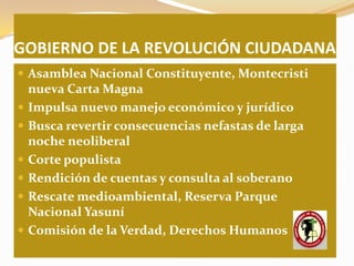 GOBIERNO DE LA REVOLUCIÓN CIUDADANA
 Asamblea Nacional Constituyente, Montecristi
    nueva Carta Magna
   Impulsa nuevo manejo económico y jurídico
   Busca revertir consecuencias nefastas de larga
    noche neoliberal
   Corte populista
   Rendición de cuentas y consulta al soberano
   Rescate medioambiental, Reserva Parque
    Nacional Yasuní
   Comisión de la Verdad, Derechos Humanos
 