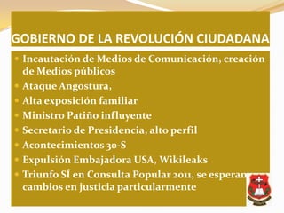 GOBIERNO DE LA REVOLUCIÓN CIUDADANA
 Incautación de Medios de Comunicación, creación
    de Medios públicos
   Ataque Angostura,
   Alta exposición familiar
   Ministro Patiño influyente
   Secretario de Presidencia, alto perfil
   Acontecimientos 30-S
   Expulsión Embajadora USA, Wikileaks
   Triunfo SÍ en Consulta Popular 2011, se esperan
    cambios en justicia particularmente
 