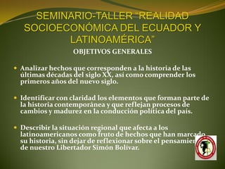 SEMINARIO-TALLER “REALIDAD
   SOCIOECONÓMICA DEL ECUADOR Y
          LATINOAMÉRICA”
                   OBJETIVOS GENERALES

 Analizar hechos que corresponden a la historia de las
  últimas décadas del siglo XX, así como comprender los
  primeros años del nuevo siglo.

 Identificar con claridad los elementos que forman parte de
  la historia contemporánea y que reflejan procesos de
  cambios y madurez en la conducción política del país.

 Describir la situación regional que afecta a los
  latinoamericanos como fruto de hechos que han marcado
  su historia, sin dejar de reflexionar sobre el pensamiento
  de nuestro Libertador Simón Bolívar.
 