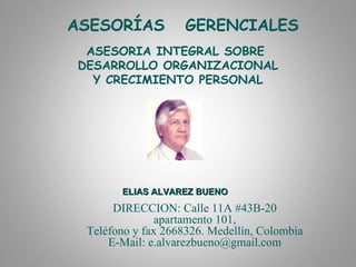 ASESORÍAS           GERENCIALES
 ASESORIA INTEGRAL SOBRE
DESARROLLO ORGANIZACIONAL
  Y CRECIMIENTO PERSONAL




       ELIAS ALVAREZ BUENO
      DIRECCION: Calle 11A #43B-20
              apartamento 101,
 Teléfono y fax 2668326. Medellín, Colombia
     E-Mail: e.alvarezbueno@gmail.com
 