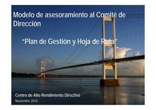 Modelo de asesoramiento al Comité de
Dirección

   “Plan de Gestión y Hoja de Ruta”




Centro de Alto Rendimiento Directivo
Noviembre 2010
 