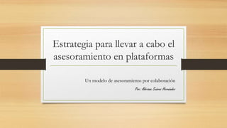 Estrategia para llevar a cabo el
asesoramiento en plataformas
Un modelo de asesoramiento por colaboración
Por: Adriana Suárez Hernández
 