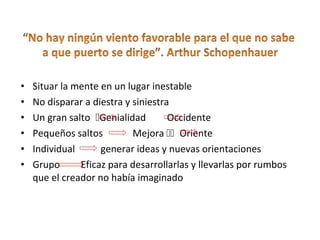 • Situar la mente en un lugar inestable
• No disparar a diestra y siniestra
• Un gran saltoGenialidad Occidente
• Pequeños saltos Mejora Oriente
• Individual generar ideas y nuevas orientaciones
• Grupo Eficaz para desarrollarlas y llevarlas por rumbos
que el creador no había imaginado
 