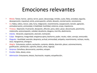 Emociones relevantes
• Miedo: Temor, horror, pánico, terror, pavor, desasosiego, timidez, susto, fobia, ansiedad, angustia,
desesperación, inquietud, estrés, preocupación, anhelo, desazón, consternación, nerviosismo.
• Ira: Rabia, cólera, rencor, odio, furia, indignación, resentimiento, exasperación, tensión, agitación,
animadversación, animosidad, irritabilidad, hostilidad, violencia, enojo, impotencia.
• Tristeza: Depresión, frustración, decepción, aflicción, pena, dolor, pesar, desconsuelo, pesimismo,
melancolía, autocompasión, soledad, desaliento, desgana, morriña, abatimiento.
• Interés: Atracción, expectación, atención, inclinación.
• Culpa: Vergüenza, inseguridad, vergüenza ajena, bochorno, pudor, recato, rubor, sonrojo, verecundia.
• Disgusto: Hostilidad, aversión, desprecio, acritud, animosidad, antipatía, resentimiento, rechazo, recelo,
asco, repugnancia, amargura.
• Alegría: Entusiasmo, euforia, excitación, contento, deleite, diversión, placer, estremecimiento,
gratificación, satisfacción, capricho, éxtasis, alivio, regocijo.
• Sorpresa: Extrañeza, desconcierto, asombro, estupor.
• Envidia: Celos, deseo, ansia.
• Admiración: Entusiasmo, éxtasis, fascinación, respeto, estupefacción.
 