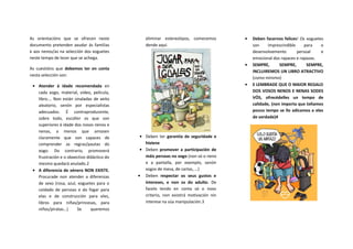 As orientacións que se ofrecen neste
documento pretenden axudar ás familias
e aos nenos/as na selección dos xoguetes
neste tempo de lecer que se achega.
As cuestións que debemos ter en conta
nesta selección son:
Atender á idade recomendada en
cada xogo, material, video, película,
libro…. Non están sinaladas de xeito
aleatorio, senón por especialistas
adecuados. É contraproducente,
sobre todo, escoller os que son
superiores á idade dos nosos nenos e
nenas, a menos que amosen
claramente que son capaces de
comprender as regras/pautas do
xogo. Do contrario, promoverá
frustración e o obxectivo didáctico do
mesmo quedará anulado.2
A diferencia de xénero NON EXISTE.
Procurade non atender a diferenzas
de sexo (rosa, azul, xoguetes para o
coidado de persoas e do fogar para
elas e de construcción para eles,
libros para niñas/princesas, para
niños/piratas…) Se queremos
eliminar estereotipos, comecemos
dende aquí.
Deben ter garantía de seguridade e
hixiene
Deben promover a participación de
máis persoas no xogo (non só o neno
e a pantalla, por exemplo, senón
xogos de mesa, de cartas, …)
Deben respectar os seus gustos e
intereses, e non os do adulto. De
facelo tendo en conta só o noso
criterio, non existirá motivación nin
interese na súa manipulación.3
Deben facernos felices! Os xoguetes
son imprescindible para o
desenvolvemento persoal e
emocional dos rapaces e rapazas.
SEMPRE, SEMPRE, SEMPRE,
INCLUIREMOS UN LIBRO ATRACTIVO
(como mínimo)
E LEMBRADE QUE O MAIOR REGALO
DOS VOSOS NENOS E NENAS SODES
VÓS, ofrecédelles un tempo de
calidade, (non importa que teñamos
pouco tempo se llo adicamos a eles
de verdade)4
 