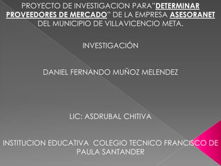 PROYECTO DE INVESTIGACION PARA”DETERMINAR PROVEEDORES DE MERCADO” DE LA EMPRESA ASESORANET DEL MUNICIPIO DE VILLAVICENCIO META. INVESTIGACIÓN   DANIEL FERNANDO MUÑOZ MELENDEZ   LIC: ASDRUBAL CHITIVA   INSTITUCION EDUCATIVA  COLEGIO TECNICO FRANCISCO DE PAULA SANTANDER 