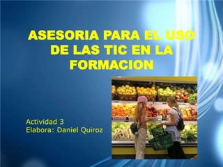 ASESORIA PARA EL USO
DE LAS TIC EN LA
FORMACION
Actividad 3
Elabora: Daniel Quiroz
 
