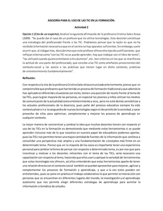 ASESORÍA PARA EL USO DE LAS TIC EN LA FORMACIÓN. 
Actividad 2 
Opción 1 (Cita de un experto): Analice la siguiente afirmación de la profesora Cristina Sales Arasa 
(2009). “Se puede dar el caso de un profesor que no utilice tecnologías. Esta decisión constituye 
una estrategia del profesorado frente a las TIC. Podríamos pensar que la razón es que no ha 
recibido la formación necesaria o que en el centro no hay aparatos suficientes. Sin embargo, suele 
ocurrir que, al indagar más, descubrimos que este profesor ofrece otro tipo de justificaciones, que 
reflejan criterios como “con las TIC no se puede aprender, hay que trabajar con el libro de texto”, 
“las utilizaré cuando quiera entretener a mis alumnos”, etc. Son criterios en los que se manifiesta 
la actitud de una parte del profesorado, que concibe a las TIC como artefactos provenientes del 
contexto social y las asocia a las prácticas que tienen lugar en dicho contexto, prácticas 
de entretenimiento fundamentalmente”. 
Reflexión: 
Con respecto a la cita de la profesora Cristina Sales Arasa enunciada anteriormente, pienso que es 
comprensible que profesores que han tenido un proceso de formación tradicional y que además lo 
han aplicado en diferentes situaciones con éxito, tomen una posición de recelo frente al tema de 
las TICs, pues la gran mayoría de las personas, en especial los jóvenes y niños utilizan los medios 
de comunicación de la actualidad como entretenimiento y ocio, pero no está demás sensibilizar a 
los actuales profesionales de la docencia, pues parte del proceso educativo siempre ha sido 
contextualizar e ir a la vanguardia de nuevas tecnologías según el desarrollo de la sociedad, y sacar 
provecho de ellas para optimizar, complementar y mejorar los proceso de aprendizaje en 
cualquier contexto. 
La mejor manera de concientizar y cambiar la idea que muchos docentes tienen con respecto al 
uso de las TICs en la formación es demostrando que mediante estas herramientas si se puede 
aprender inclusive más de lo que nosotros en nuestro papel de educadores podemos aportar, 
pues las TICs nos permiten tener una mayor cantidad de fuentes de la información que conlleva a 
consolidar una perspectiva más amplia y una fundamentación de conceptos más firme en un 
determinado tema. Pienso que en la mayoría de los casos es importante tener una experiencia 
personal para cambiar la forma de pensar con respecto a determinado tema, es por eso que para 
incentivar y motivar a los docentes reticentes con el tema de las TICs, sería necesario una 
capacitación con respecto al tema, haciendo que ellos usen y aplique la variedad de herramientas 
que estas tecnologías nos ofrecen, así ellos entenderán que estas herramientas aparte de tener 
una relación directa con el contexto social también se pueden aprovechar para mejorar, agilizar y 
complementar los procesos de formación y aprendizaje, y que a la vez estos pueden ser 
entretenidos, pues se pone en práctica el trabajo colaborativo lo que permite la interacción con 
personas que se encuentran en diferentes lugares del mundo, la investigación y el aprendizaje 
autónomo que nos permite elegir diferentes estrategas de aprendizaje para asimilar la 
información o temática de estudio. 
 