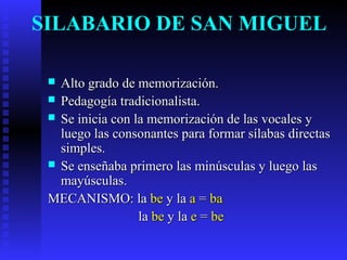SILABARIO DE SAN MIGUEL
 Alto grado de memorización.Alto grado de memorización.
 Pedagogía tradicionalista.Pedagogía tradicionalista.
 Se inicia con la memorización de las vocales ySe inicia con la memorización de las vocales y
luego las consonantes para formar sílabas directasluego las consonantes para formar sílabas directas
simples.simples.
 Se enseñaba primero las minúsculas y luego lasSe enseñaba primero las minúsculas y luego las
mayúsculas.mayúsculas.
MECANISMO: laMECANISMO: la bebe y lay la aa == baba
lala bebe y lay la ee == bebe
 