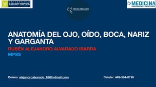 Correo: alejandroalvarado_18@hotmail.com Celular: 449-394-0718
ANATOMÍA DEL OJO, OÍDO, BOCA, NARIZ
Y GARGANTA
RUBÉN ALEJANDRO ALVARADO IBARRA
MPSS
 