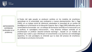 A finales del siglo pasado se producen cambios en los modelos de enseñanza-
aprendizaje en la universidad, que condujeron a nuevos planteamientos. Barr y Tagg
(1995), en un trabajo inicial de referencia, planteaban la necesidad de un cambio de
paradigma en la formación en la Educación Superior. Barr y Tagg (1995) defendían que la
universidad ha funcionado con un enfoque de formación centrado en la instrucción y en
el profesor, el «paradigma instruccional», —hoy diríamos enfoque centrado en la
enseñanza/en el profesor (teacher-centered learning)—, basado en un modelo de
profesor que «sabe» y que «distribuye» el conocimiento a sus alumnos con metodología
expositiva. En este paradigma se entiende que la clave del proceso de enseñanza-
aprendizaje es una buena instrucción.
ANTECEDENTES
HISTORICOS
(enfocados en el
problema)
 