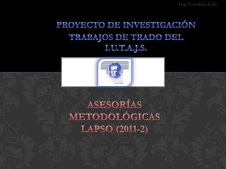 Ing. Carolina Cols PROYECTO DE INVESTIGACIÓN  TRABAJOS DE TRADO DEL I.U.T.A.J.S. Asesorías Metodológicas LAPSO (2011-2) 