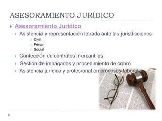 ASESORAMIENTO JURÍDICO
 Asesoramiento Jurídico
 Asistencia y representación letrada ante las jurisdicciones
 Civil
 Penal
 Social
 Confección de contratos mercantiles
 Gestión de impagados y procedimiento de cobro
 Asistencia jurídica y profesional en procesos laborales
 