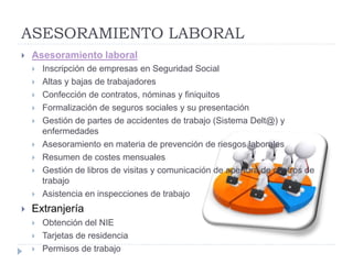 ASESORAMIENTO LABORAL
 Asesoramiento laboral
 Inscripción de empresas en Seguridad Social
 Altas y bajas de trabajadores
 Confección de contratos, nóminas y finiquitos
 Formalización de seguros sociales y su presentación
 Gestión de partes de accidentes de trabajo (Sistema Delt@) y
enfermedades
 Asesoramiento en materia de prevención de riesgos laborales
 Resumen de costes mensuales
 Gestión de libros de visitas y comunicación de apertura de centros de
trabajo
 Asistencia en inspecciones de trabajo
 Extranjería
 Obtención del NIE
 Tarjetas de residencia
 Permisos de trabajo
 
