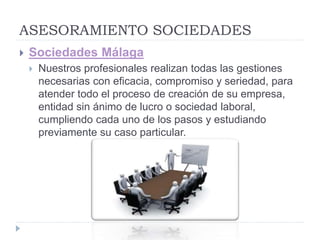 ASESORAMIENTO SOCIEDADES
 Sociedades Málaga
 Nuestros profesionales realizan todas las gestiones
necesarias con eficacia, compromiso y seriedad, para
atender todo el proceso de creación de su empresa,
entidad sin ánimo de lucro o sociedad laboral,
cumpliendo cada uno de los pasos y estudiando
previamente su caso particular.
 