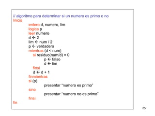 // algoritmo para determinar si un numero es primo o no Inicio entero  d, numero, lim logica  p leer  numero d    2 lim    num / 2 p    verdadero mientras  (d < num)   si  residuo(num/d) = 0 p    falso d    lim   finsi   d    d + 1 finmientras si  (p) presentar “numero es primo” sino presentar “numero no es primo” finsi fin 