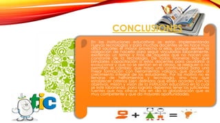 CONCLUSIONES
En las instituciones educativas se están implementando
nuevas tecnologías y para muchos docentes se les hace muy
difícil sacarles el mayor provecho a ellas, porque sienten la
obligación de hacerlo para seguir vinculados laboralmente,
existiendo un temor y más de aquellos que no hacen uso
constante de la tecnología. De todas maneras hay que
brindarles capacitación a estos docentes para ayudarlos a
evolucionar y que no se sientan en el atraso, se releguen o no
permitan el cambio; que haya una continuidad para una
mejor formación con herramientas valiosas, que ayuden al
crecimiento integral de los estudiantes. Por tal motivo no es
llenarse de herramientas y tecnología, sino hay que
establecer criterios bien definidos que estén acordes con los
objetivos, misión y visión de la institución educativa en la cual
se esté laborando, para lograrlo debemos tener las suficientes
fuentes que nos ofrece hoy en día la globalización que es
muy competente y que da mayores oportunidades.

 