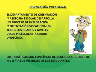 ORIENTACIÓN VOCACIONAL EL DEPARTAMENTO DE ORIENTACIÓN Y ASESORÍA ESCOLAR DESARROLLA  UN PROCESO DE EXPLORACIÓN Y ORIENTACIÓN VOCACIONAL EN  TODOS LOS GRADOS Y NIVELES  DESDE PREESCOLAR  A GRADO  UNDÉCIMO. LAS TEMÁTICAS SON ESPECÍFICAS DE ACUERDO AL GRADO, AL NIVEL Y A LOS INTERESES DE LOS ESTUDIANTES.  