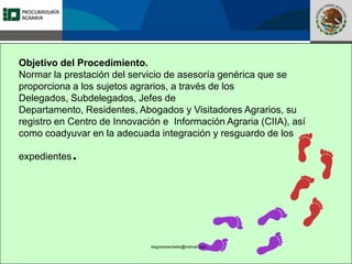Fomento a la Inversión
Pública y Privada en la
Propiedad Rural
FIPP
Objetivo del Procedimiento.
Normar la prestación del servicio de asesoría genérica que se
proporciona a los sujetos agrarios, a través de los
Delegados, Subdelegados, Jefes de
Departamento, Residentes, Abogados y Visitadores Agrarios, su
registro en Centro de Innovación e Información Agraria (CIIA), así
como coadyuvar en la adecuada integración y resguardo de los
expedientes.
elagraristambello@hotmail.com
 