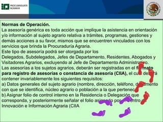 Fomento a la Inversión
Pública y Privada en la
Propiedad Rural
FIPP
Normas de Operación.
La asesoría genérica es toda acción que implique la asistencia en orientación
y/o información al sujeto agrario relativa a trámites, programas, gestiones y
demás acciones a su favor, mismos que se encuentren vinculados con los
servicios que brinda la Procuraduría Agraria.
Este tipo de asesoría podrá ser otorgada por los
Delegados, Subdelegados, Jefes de Departamento, Residentes, Abogados y
Visitadores Agrarios, excluyendo al Jefe de Departamento Administrativo.
Las asesorías a los sujetos agrarios, deberán ser registradas en el formato
para registro de asesorías o constancia de asesoría (CIIA), el cual deberá
contener invariablemente los siguientes requisitos:
a) Datos generales del sujeto agrario (nombre, dirección, teléfono, documento
con que se identifica, núcleo agrario o población a la que pertenece)
b) Asignar folio de control interno en la Residencia o Delegación que
corresponda, y posteriormente señalar el folio asignado por el Centro de
Innovación e Información Agraria (CIIA
 